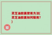 灵芝油胶囊使用方法(灵芝油胶囊如何服用？)