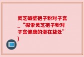 灵芝破壁孢子粉对子宫_“探索灵芝孢子粉对子宫健康的潜在益处”)