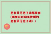 惠智灵芝孢子油那里有(哪里可以购买优质的惠智灵芝孢子油？)