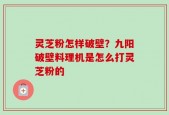 灵芝粉怎样破壁？九阳破壁料理机是怎么打灵芝粉的