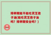 排卵期能不能吃灵芝孢子油(能吃灵芝孢子油吗？排卵期安全吗？)