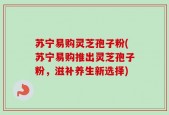 苏宁易购灵芝孢子粉(苏宁易购推出灵芝孢子粉，滋补养生新选择)