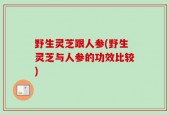 野生灵芝跟人参(野生灵芝与人参的功效比较)