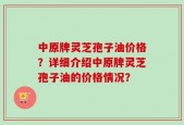 中原牌灵芝孢子油价格？详细介绍中原牌灵芝孢子油的价格情况？