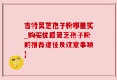 吉特灵芝孢子粉哪里买_购买优质灵芝孢子粉的推荐途径及注意事项)