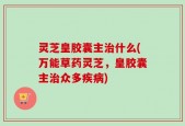 灵芝皇胶囊主治什么(万能草药灵芝，皇胶囊主治众多疾病)