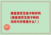 康富源灵芝孢子粉好吗(康富源灵芝孢子粉的功效与作用是什么？)