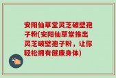 安阳仙草堂灵芝破壁孢子粉(安阳仙草堂推出灵芝破壁孢子粉，让你轻松拥有健康身体)