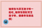 瑞得生与灵芝孢子粉一起吃_瑞得生搭配灵芝孢子粉，健康养生新选择)