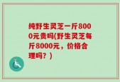 纯野生灵芝一斤8000元贵吗(野生灵芝每斤8000元，价格合理吗？)