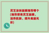 灵芝涂抹面膜推荐哪个(推荐使用灵芝面膜，滋养肌肤，提升美丽光彩)