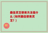 最佳灵芝使用方法是什么 (如何最佳使用灵芝？)