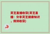 灵芝直播收获(灵芝直播：分享灵芝健康知识，得到收获)