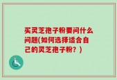 买灵芝孢子粉要问什么问题(如何选择适合自己的灵芝孢子粉？)