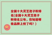 全国十大灵芝孢子粉排名(全国十大灵芝孢子粉排名公布，你知道哪些品牌上榜了吗？)