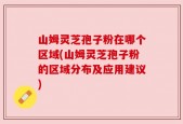 山姆灵芝孢子粉在哪个区域(山姆灵芝孢子粉的区域分布及应用建议)