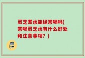 灵芝煮水能经常喝吗(常喝灵芝水有什么好处和注意事项？)
