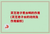 灵芝孢子煮水喝的作用(灵芝孢子水的功效及作用解析)