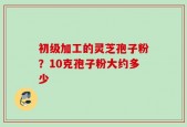 初级加工的灵芝孢子粉？10克孢子粉大约多少