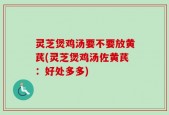 灵芝煲鸡汤要不要放黄芪(灵芝煲鸡汤佐黄芪：好处多多)