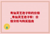 寿仙灵芝孢子粉的价格_寿仙灵芝孢子粉：价格分析与购买指南