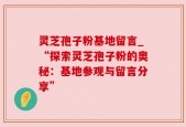 灵芝孢子粉基地留言_“探索灵芝孢子粉的奥秘：基地参观与留言分享”