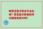 喝灵芝孢子粉会不会头疼？灵芝孢子粉真的可以提高免疫力吗？