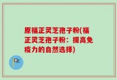 原福正灵芝孢子粉(福正灵芝孢子粉：提高免疫力的自然选择)