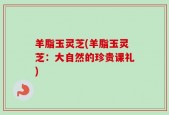 羊脂玉灵芝(羊脂玉灵芝：大自然的珍贵课礼)