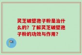 灵芝破壁孢子粉是治什么的？了解灵芝破壁孢子粉的功效与作用？