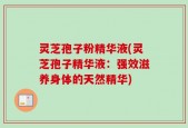 灵芝孢子粉精华液(灵芝孢子精华液：强效滋养身体的天然精华)