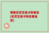 哪里买灵芝孢子粉便宜(买灵芝孢子粉优惠推荐)