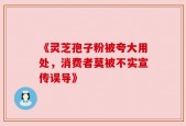 《灵芝孢子粉被夸大用处，消费者莫被不实宣传误导》