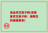 高品灵芝孢子粉(高质量灵芝孢子粉：保障您的健康需求)