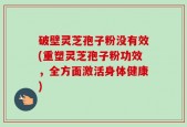 破壁灵芝孢子粉没有效(重塑灵芝孢子粉功效，全方面激活身体健康)