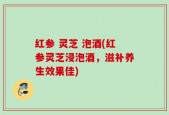 红参 灵芝 泡酒(红参灵芝浸泡酒，滋补养生效果佳)