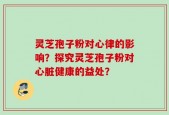 灵芝孢子粉对心律的影响？探究灵芝孢子粉对心脏健康的益处？