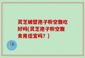 灵芝破壁孢子粉空腹吃好吗(灵芝孢子粉空腹食用适宜吗？)