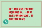 得一健灵芝孢子粉的价格(健康养生，一健灵芝孢子粉限时优惠，抢购价仅需XX元)