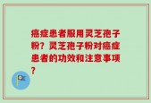 癌症患者服用灵芝孢子粉？灵芝孢子粉对癌症患者的功效和注意事项？