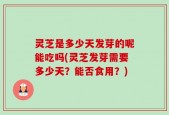 灵芝是多少天发芽的呢能吃吗(灵芝发芽需要多少天？能否食用？)