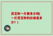灵芝粉一斤要多少钱(一斤灵芝粉的价格是多少？)