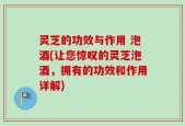 灵芝的功效与作用 泡酒(让您惊叹的灵芝泡酒，拥有的功效和作用详解)