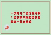 一次吃几个灵芝孢子粉？灵芝孢子粉和灵芝每天能一起食用吗