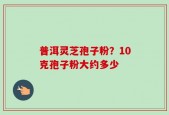 普洱灵芝孢子粉？10克孢子粉大约多少