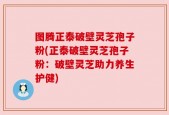 图腾正泰破壁灵芝孢子粉(正泰破壁灵芝孢子粉：破壁灵芝助力养生护健)