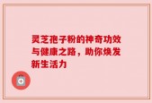 灵芝孢子粉的神奇功效与健康之路，助你焕发新生活力