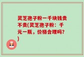 灵芝孢子粉一千块钱贵不贵(灵芝孢子粉：千元一瓶，价格合理吗？)
