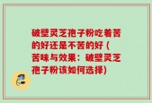 破壁灵芝孢子粉吃着苦的好还是不苦的好 (苦味与效果：破壁灵芝孢子粉该如何选择)