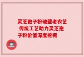 灵芝孢子粉破壁老农艺 传统工艺助力灵芝孢子粉价值深度挖掘